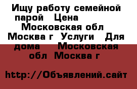 Ищу работу семейной парой › Цена ­ 80 000 - Московская обл., Москва г. Услуги » Для дома   . Московская обл.,Москва г.